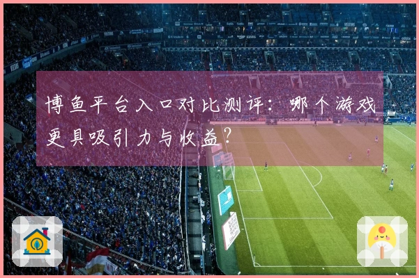 博鱼平台入口对比测评：哪个游戏更具吸引力与收益？