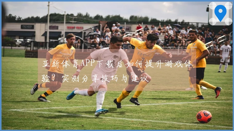 亚新体育APP下载后如何提升游戏体验？实测分享技巧与建议