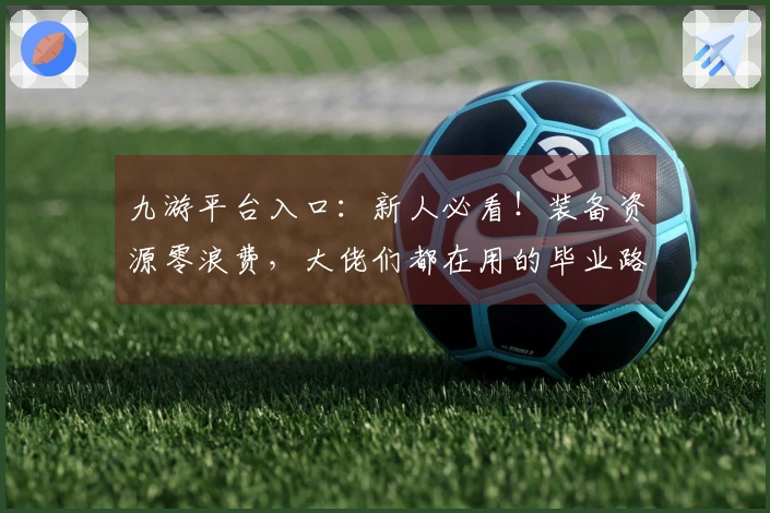 九游平台入口：新人必看！装备资源零浪费，大佬们都在用的毕业路线推荐！