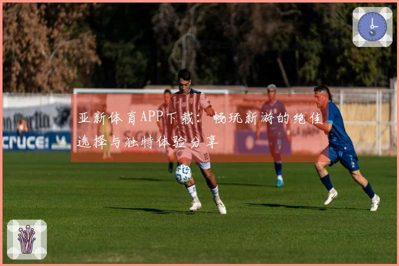 亚新体育APP下载：畅玩新游的绝佳选择与独特体验分享