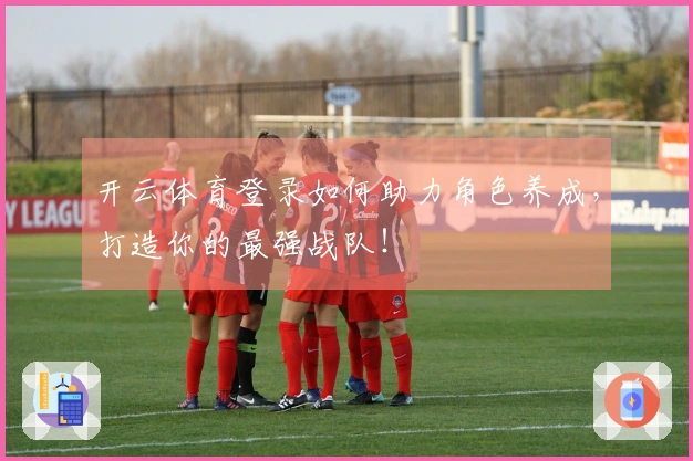 开云体育登录如何助力角色养成，打造你的最强战队！